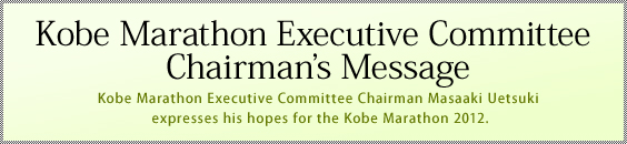 Kobe Marathon Executive Committee Chairman’s Message　Kobe Marathon Executive Committee Chairman Masaaki Uetsuki expresses his hopes for the Kobe Marathon 2012.
