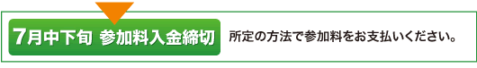 7月中下旬 参加料入金締切 所定の方法で参加料をお支払いください。