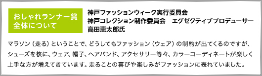 おしゃれランナー賞全体について｜神戸ファッションウィーク実行委員会　神戸コレクション制作委員会　エグゼクティブプロデューサー高田恵太郎氏｜マラソン（走る）ということで、どうしてもファッション（ウェア）の制約が出てくるのですが、シューズを核に、ウェア、帽子、ヘアバンド、アクセサリー等々、カラーコーディネートが楽しく上手な方が増えてきています。走ることの喜びや楽しみがファッションに表れていました。