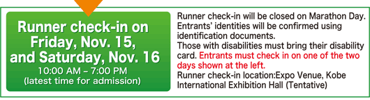 Runner check-in on Friday, Nov. 15, and Saturday, Nov. 16 10:00 AM – 7:00 PM(latest time for admission)｜Runner check-in will be closed on Marathon Day. Entrants’ identities will be confirmed using identification documents. Those with disabilities must bring their disability card. Entrants must check in on one of the two days shown at the left. Runner check-in location: Expo Venue, Kobe International Exhibition Hall (Tentative)
