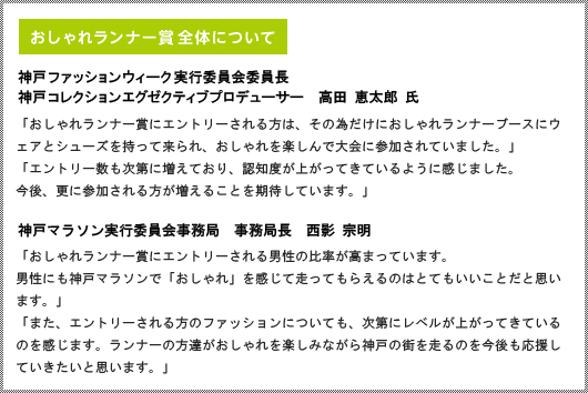 おしゃれランナー賞全体について｜神戸ファッションウィーク実行委員会　神戸ファッションウィーク実行委員会委員長　神戸コレクションエグゼクティブプロデューサー　高田　恵太郎　氏｜「おしゃれランナー賞にエントリーされる方は、その為だけにおしゃれランナーブースにウェアとシューズを持って来られ、おしゃれを楽しんで大会に参加されていました。」「エントリー数も次第に増えており、認知度が上がってきているように感じました。今後、更に参加される方が増えることを期待しています。」｜神戸マラソン実行委員会事務局　事務局長　西影　宗明｜「おしゃれランナー賞にエントリーされる男性の比率が高まっています。男性にも神戸マラソンで「おしゃれ」を感じて走ってもらえるのはとてもいいことだと思います。」「また、エントリーされる方のファッションについても、次第にレベルが上がってきているのを感じます。ランナーの方達がおしゃれを楽しみながら神戸の街を走るのを今後も応援していきたいと思います。」