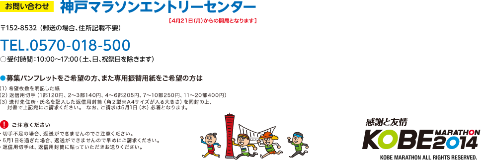 お問い合わせ：神戸マラソンエントリーセンター［4月21日（月）からの開局となります］　〒152-8532 （郵送の場合、住所記載不要）　TEL.0570-018-500○受付時間：10:00〜17:00（ 土、日、祝祭日を除きます）　●募集パンフレットをご希望の方、また専用振替用紙をご希望の方は（1）希望枚数を明記した紙（2）返信用切手（1部120円、2～3部140円、4〜6部205円、7～10部250円、11〜20部400円）（3）送付先住所・氏名を記入した返信用封筒（角２型※A4サイズが入る大きさ）を同封の上、封書で上記宛にご請求ください。 なお、ご請求は5月1日（木）必着となります。　（！）ご注意ください　・切手不足の場合、返送ができませんのでご注意ください。・5月1日を過ぎた場合、返送ができませんので早めにご請求ください。・返信用切手は、返信用封筒に貼っていただきお送りください。　感謝と友情 KOBE MARATHON 2014 KOBE MARATHON ALL RIGHTS RESERVED.