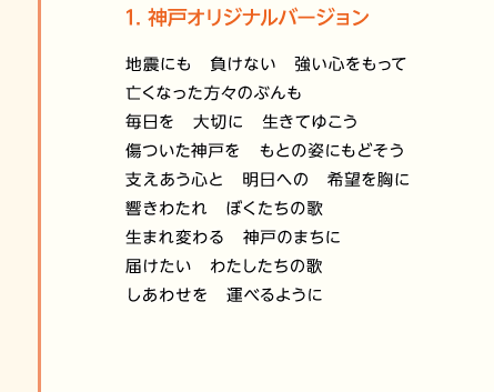 【1.神戸オリジナルバージョン】地震にも　負けない　強い心をもって／亡くなった方々のぶんも／毎日を　大切に　生きてゆこう／傷ついた神戸を　もとの姿にもどそう／支えあう心と　明日への　希望を胸に／響きわたれ　ぼくたちの歌／生まれ変わる　神戸のまちに／届けたい　わたしたちの歌／しあわせを　運べるように