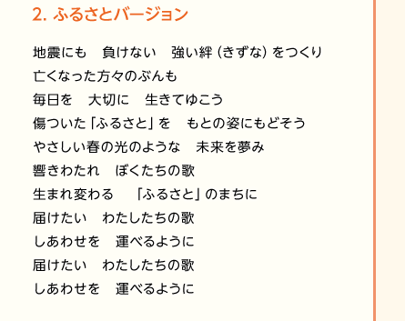 【2.ふるさとバージョン】地震にも　負けない　強い絆（きずな）をつくり／亡くなった方々のぶんも／毎日を　大切に　生きてゆこう／傷ついた「ふるさと」を　もとの姿にもどそう／やさしい春の光のような　未来を夢み／響きわたれ　ぼくたちの歌／生まれ変わる　「ふるさと」のまちに／届けたい　わたしたちの歌／しあわせを　運べるように／届けたい　わたしたちの歌／しあわせを　運べるように