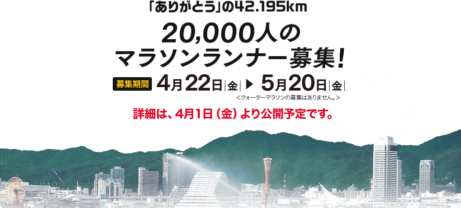 「ありがとう」の42.195km 20000人のマラソンランナー募集！募集期間 4月22日 金曜日 から 5月20日 金曜日まで クォーターマラソンのご応募はありません。詳細は、4月１日（金）より公開予定です。