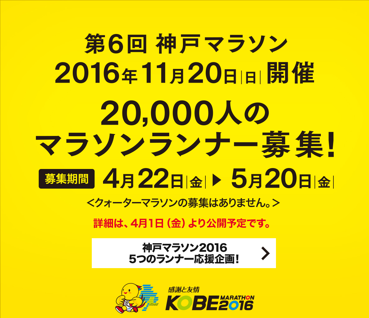 【第6回神戸マラソン】第6回神戸マラソン 2016年11月20日（日曜日）開催　20,000人のマラソンランナー募集！募集期間4月22日（金曜日）から5月20日（金曜日）まで　募集要項は、4月1日（金曜日）より公開予定です。