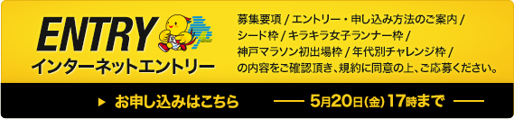 インターネットエントリー 募集要項 エントリー・申し込み方法のご案内、シード枠、キラキラ女子ランナー枠、神戸マラソン初出場枠、年代別チャレンジ枠の内容をご確認頂き、規約に同意の上、ご応募ください。お申し込みはこちら 5月20日（金）17時まで