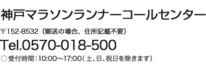 神戸マラソンランナーコールセンター 〒152-8532（郵送の場合、住所記載不要） Tel.0570-018-500 受付時間：10:00〜17:00（土、日、祝日を除きます）