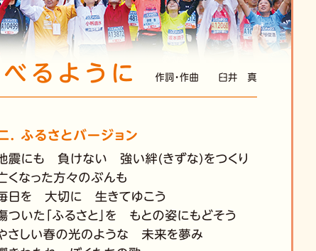 【2.ふるさとバージョン】地震にも　負けない　強い絆（きずな）をつくり／亡くなった方々のぶんも／毎日を　大切に　生きてゆこう／傷ついた「ふるさと」を　もとの姿にもどそう／やさしい春の光のような　未来を夢み／響きわたれ　ぼくたちの歌／生まれ変わる　「ふるさと」のまちに／届けたい　わたしたちの歌／しあわせを　運べるように／届けたい　わたしたちの歌／しあわせを　運べるように