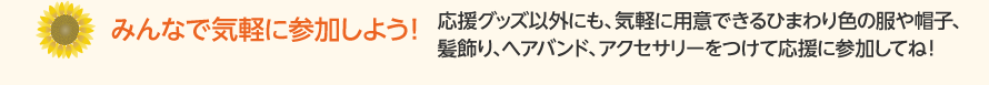 みんなで気軽に参加しよう！！応援グッズ以外にも、気軽に用意できるひまわり色の服や帽子、髪飾り、ヘアバンド、アクセサリーをつけて応援に参加してね！