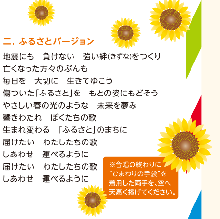 【2.ふるさとバージョン】地震にも　負けない　強い絆（きずな）をつくり／亡くなった方々のぶんも／毎日を　大切に　生きてゆこう／傷ついた「ふるさと」を　もとの姿にもどそう／やさしい春の光のような　未来を夢み／響きわたれ　ぼくたちの歌／生まれ変わる　「ふるさと」のまちに／届けたい　わたしたちの歌／しあわせを　運べるように／届けたい　わたしたちの歌／しあわせを　運べるように