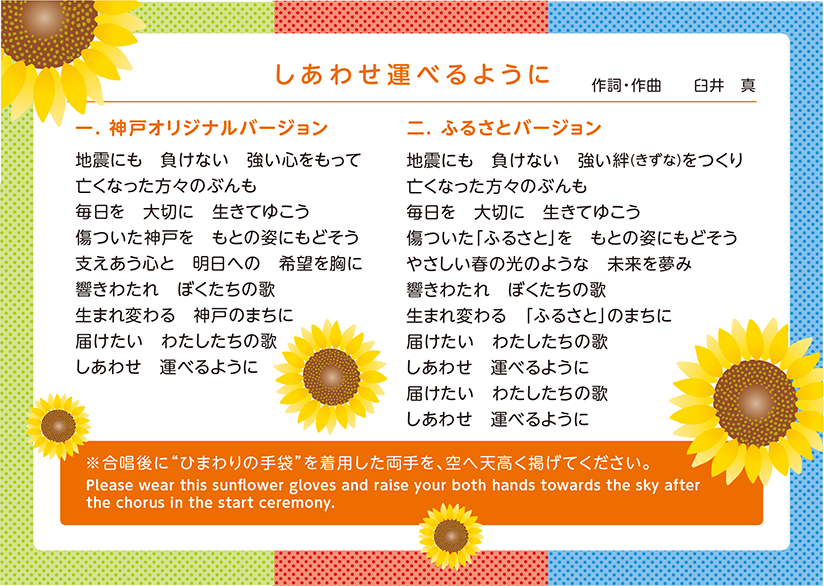 「しあわせ運べるように」作詞・作曲 臼井真 【1.神戸オリジナルバージョン】地震にも 負けない 強い心をもって/亡くなった方々のぶんも/毎日を 大切に 生きてゆこう/傷ついた神戸を もとの姿にもどそう/支えあう心と 明日への 希望を胸に/響きわたれ ぼくたちの歌/生まれ変わる 神戸のまちに/届けたい わたしたちの歌/しあわせを 運べるように 【2.ふるさとバージョン】地震にも 負けない 強い絆(きずな)をつくり/亡くなった方々のぶんも/毎日を 大切に 生きてゆこう/傷ついた「ふるさと」を もとの姿にもどそう/やさしい春の光のような 未来を夢み/響きわたれ ぼくたちの歌/生まれ変わる 「ふるさと」のまちに/届けたい わたしたちの歌/しあわせを 運べるように/届けたい わたしたちの歌/しあわせを 運べるように