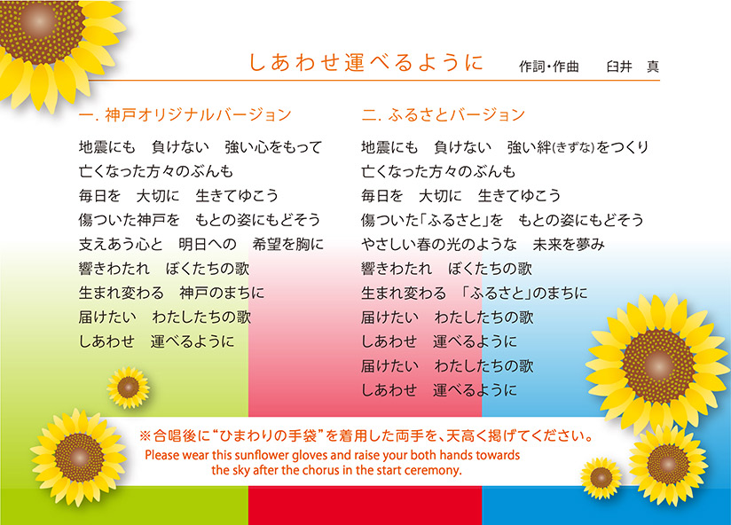 「しあわせ運べるように」作詞・作曲 臼井真 【1.神戸オリジナルバージョン】地震にも 負けない 強い心をもって/亡くなった方々のぶんも/毎日を 大切に 生きてゆこう/傷ついた神戸を もとの姿にもどそう/支えあう心と 明日への 希望を胸に/響きわたれ ぼくたちの歌/生まれ変わる 神戸のまちに/届けたい わたしたちの歌/しあわせを 運べるように 【2.ふるさとバージョン】地震にも 負けない 強い絆(きずな)をつくり/亡くなった方々のぶんも/毎日を 大切に 生きてゆこう/傷ついた「ふるさと」を もとの姿にもどそう/やさしい春の光のような 未来を夢み/響きわたれ ぼくたちの歌/生まれ変わる 「ふるさと」のまちに/届けたい わたしたちの歌/しあわせを 運べるように/届けたい わたしたちの歌/しあわせを 運べるように